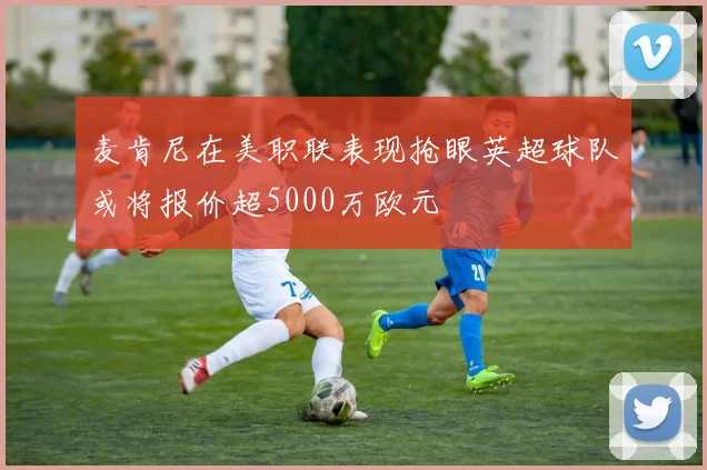 麦肯尼在美职联表现抢眼英超球队或将报价超5000万欧元
