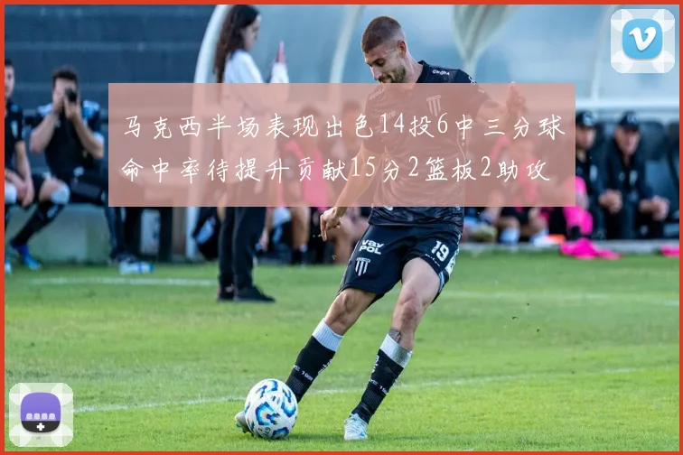 马克西半场表现出色14投6中三分球命中率待提升贡献15分2篮板2助攻