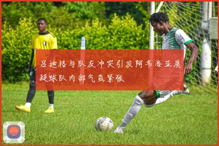 吕迪格与队友冲突引发阿韦洛亚质疑球队内部气氛紧张