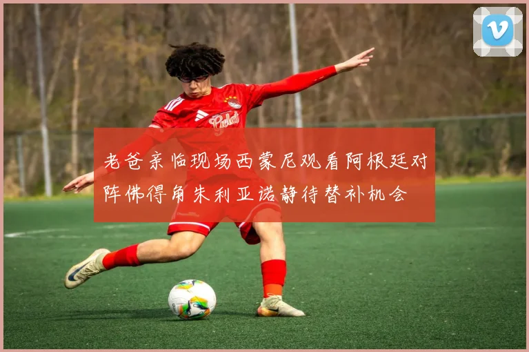 老爸亲临现场西蒙尼观看阿根廷对阵佛得角朱利亚诺静待替补机会