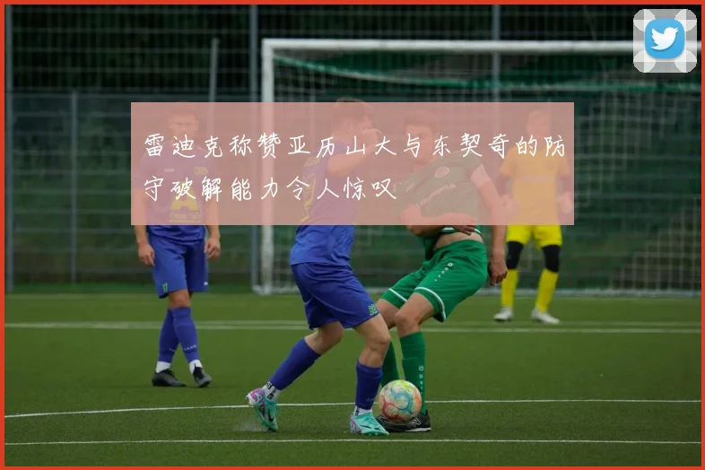 雷迪克称赞亚历山大与东契奇的防守破解能力令人惊叹