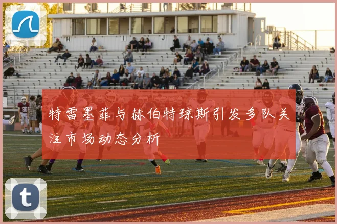 特雷墨菲与赫伯特琼斯引发多队关注市场动态分析