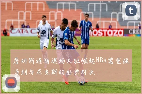 詹姆斯逐渐退场文班崛起NBA需重振马刺与尼克斯的经典对决