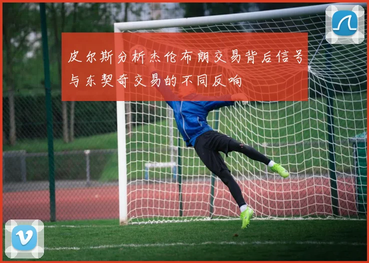 皮尔斯分析杰伦布朗交易背后信号与东契奇交易的不同反响