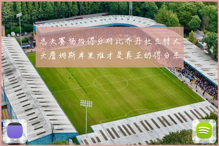 总决赛场均得分对比乔丹杜兰特大头詹姆斯库里谁才是真正的得分王