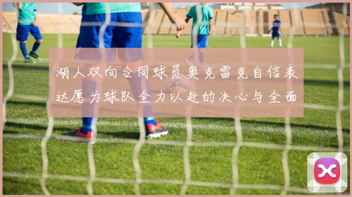 湖人双向合同球员奥克雷克自信表达愿为球队全力以赴的决心与全面能力