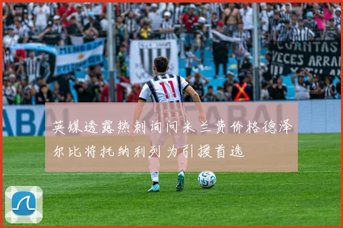 英媒透露热刺询问米兰费价格德泽尔比将托纳利列为引援首选