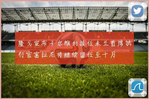 隆戈宣布卡尔维利接任米兰首席执行官富拉尼将继续留任至十月