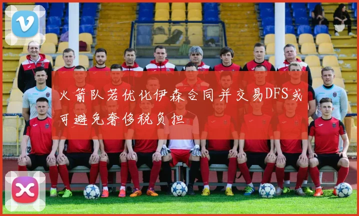 火箭队若优化伊森合同并交易DFS或可避免奢侈税负担