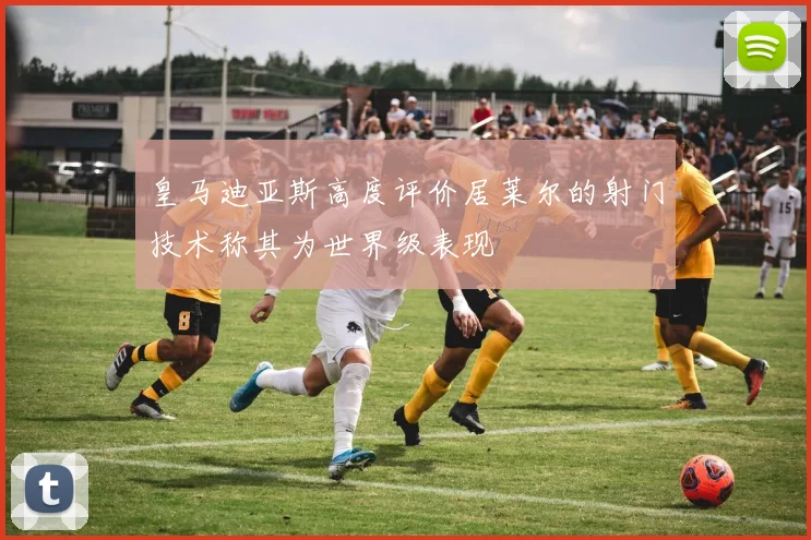 皇马迪亚斯高度评价居莱尔的射门技术称其为世界级表现