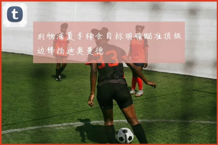 利物浦夏季转会目标明确瞄准顶级边锋扬迪奥曼德