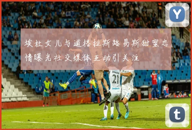 埃杜女儿与道格拉斯路易斯甜蜜恋情曝光社交媒体互动引关注