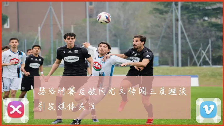 瑟洛特赛后被问尤文传闻三度避谈引发媒体关注
