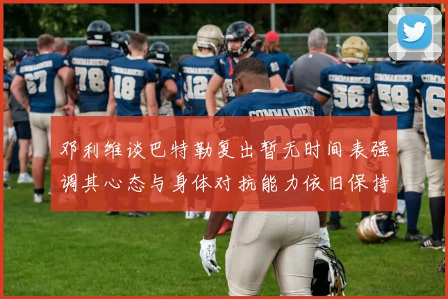 邓利维谈巴特勒复出暂无时间表强调其心态与身体对抗能力依旧保持