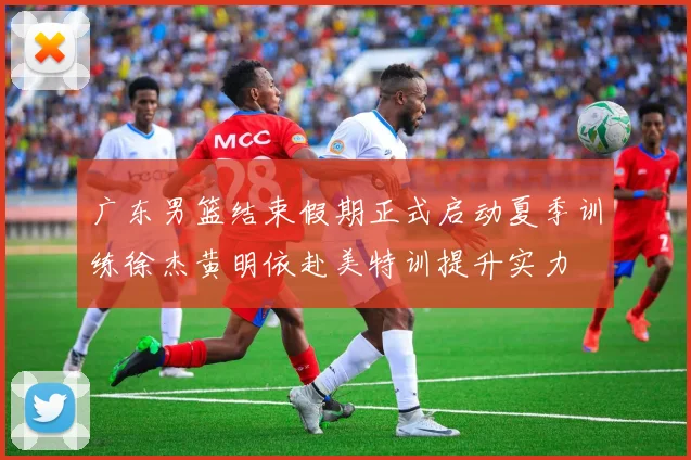 广东男篮结束假期正式启动夏季训练徐杰黄明依赴美特训提升实力