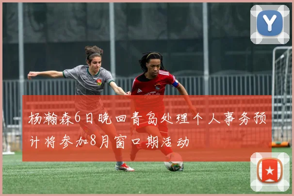 杨瀚森6日晚回青岛处理个人事务预计将参加8月窗口期活动