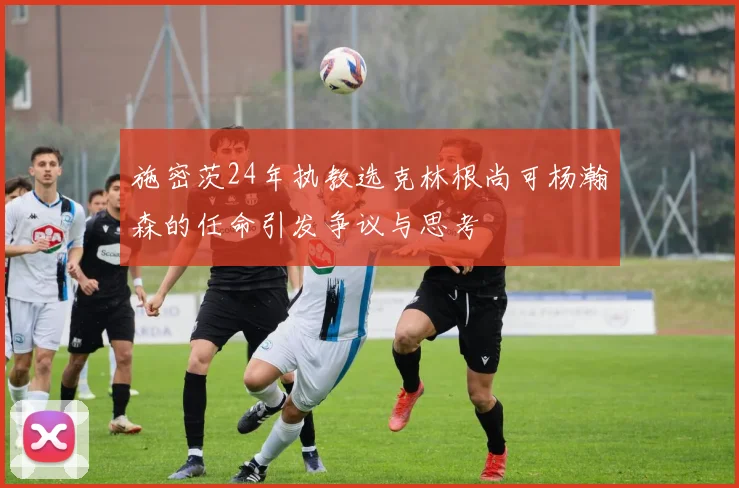 施密茨24年执教选克林根尚可杨瀚森的任命引发争议与思考