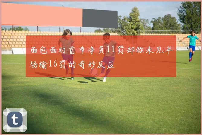 面包面对首节净负11罚却称未见半场输16罚的奇妙反应