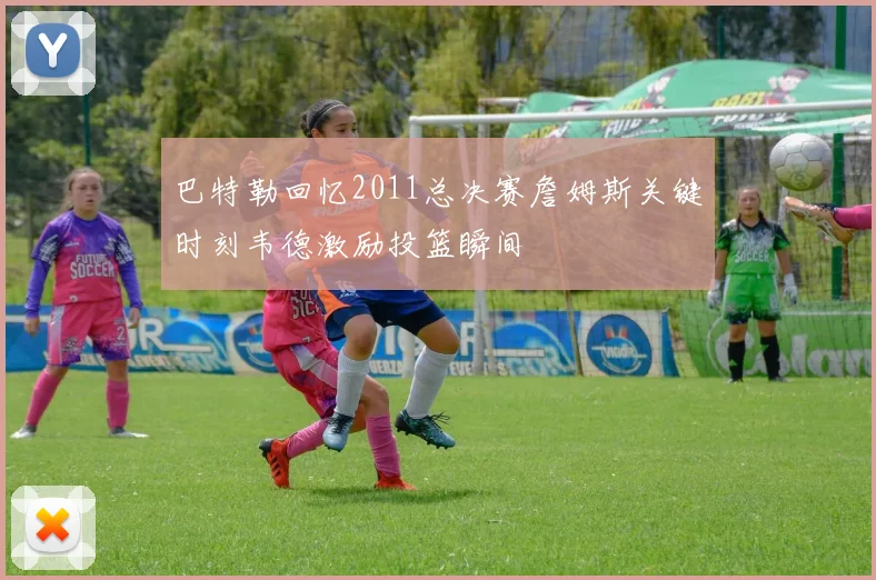 巴特勒回忆2011总决赛詹姆斯关键时刻韦德激励投篮瞬间
