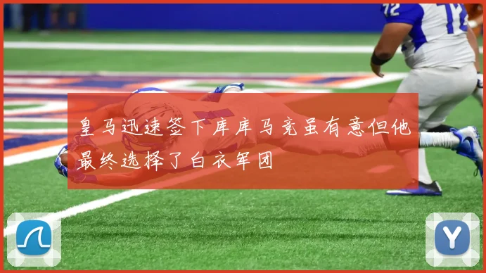 皇马迅速签下库库马竞虽有意但他最终选择了白衣军团