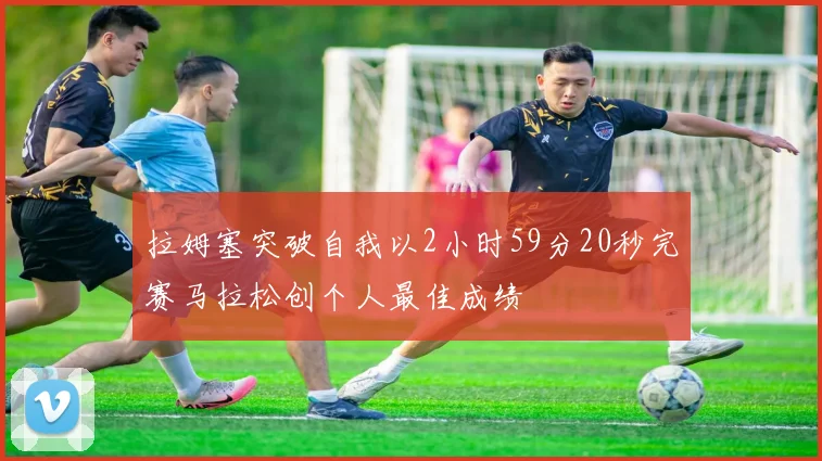 拉姆塞突破自我以2小时59分20秒完赛马拉松创个人最佳成绩