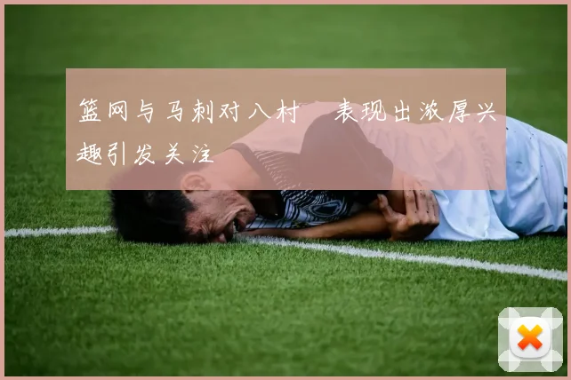 篮网与马刺对八村塁表现出浓厚兴趣引发关注