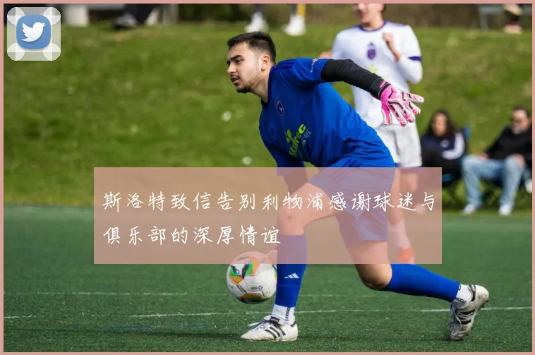 斯洛特致信告别利物浦感谢球迷与俱乐部的深厚情谊