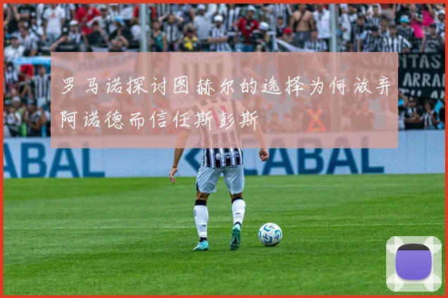 罗马诺探讨图赫尔的选择为何放弃阿诺德而信任斯彭斯