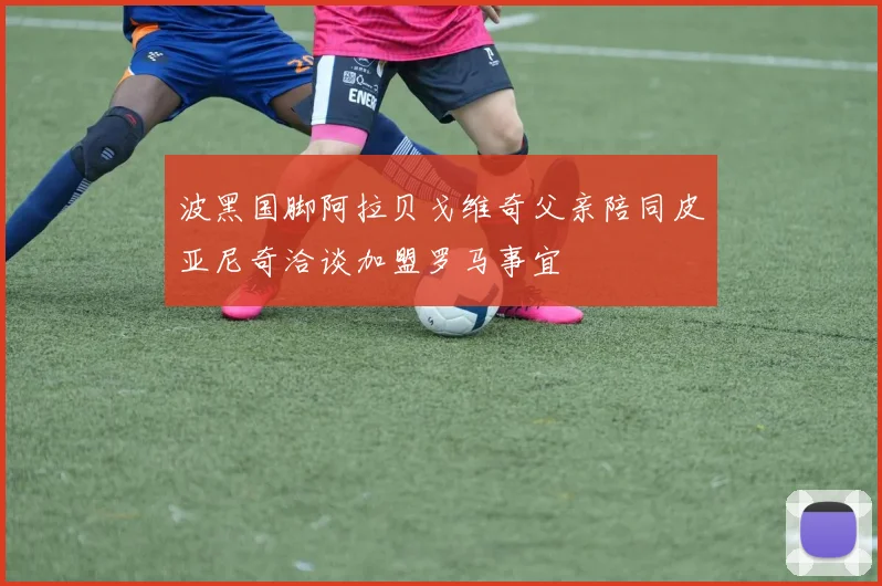 波黑国脚阿拉贝戈维奇父亲陪同皮亚尼奇洽谈加盟罗马事宜