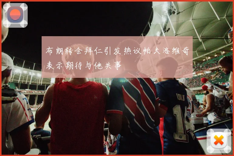 布朗转会拜仁引发热议帕夫洛维奇表示期待与他共事