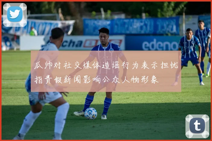 瓜帅对社交媒体造谣行为表示担忧指责假新闻影响公众人物形象