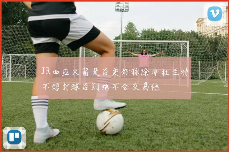 JR回应火箭是否更好称除非杜兰特不想打球否则绝不会交易他